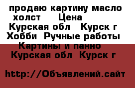 продаю картину масло,холст.  › Цена ­ 5 500 - Курская обл., Курск г. Хобби. Ручные работы » Картины и панно   . Курская обл.,Курск г.